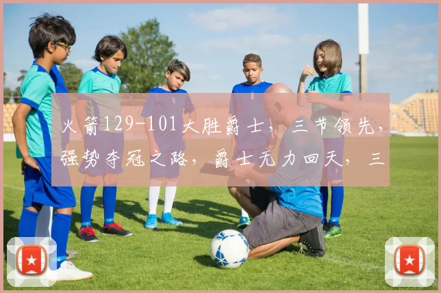 火箭129-101大胜爵士，三节领先，强势夺冠之路，爵士无力回天，三连败